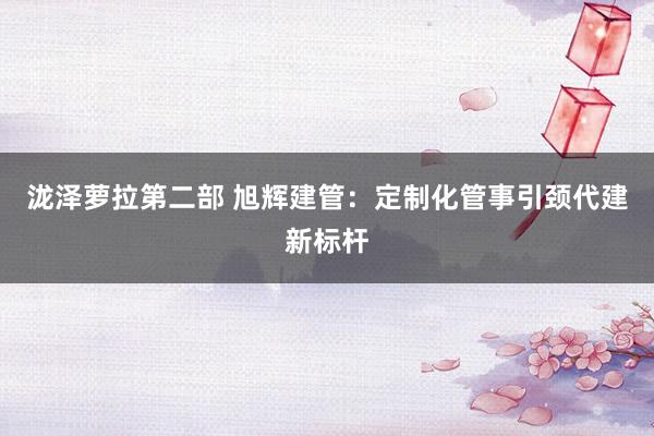 泷泽萝拉第二部 旭辉建管：定制化管事引颈代建新标杆