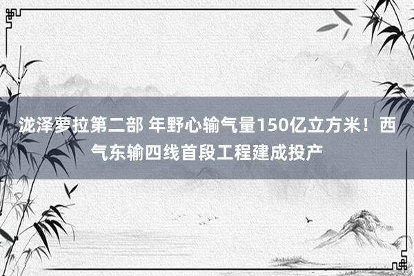 泷泽萝拉第二部 年野心输气量150亿立方米！西气东输四线首段工程建成投产