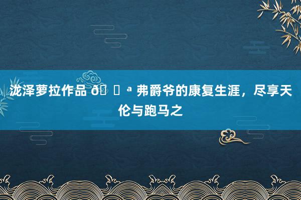 泷泽萝拉作品 💪 弗爵爷的康复生涯,尽享天伦与跑马之