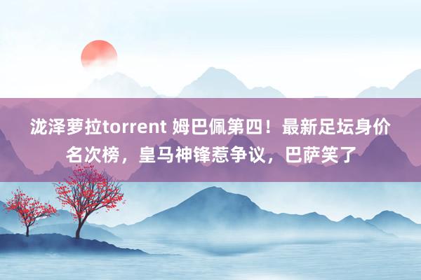 泷泽萝拉torrent 姆巴佩第四！最新足坛身价名次榜，皇马神锋惹争议，巴萨笑了