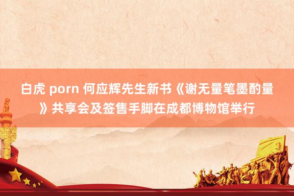 白虎 porn 何应辉先生新书《谢无量笔墨酌量》共享会及签售手脚在成都博物馆举行