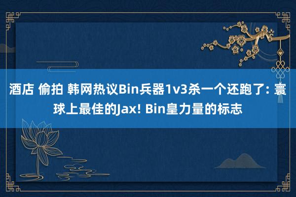酒店 偷拍 韩网热议Bin兵器1v3杀一个还跑了: 寰球上最佳的Jax! Bin皇力量的标志
