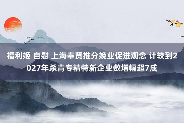 福利姬 自慰 上海奉贤推分娩业促进观念 计较到2027年杀青专精特新企业数增幅超7成