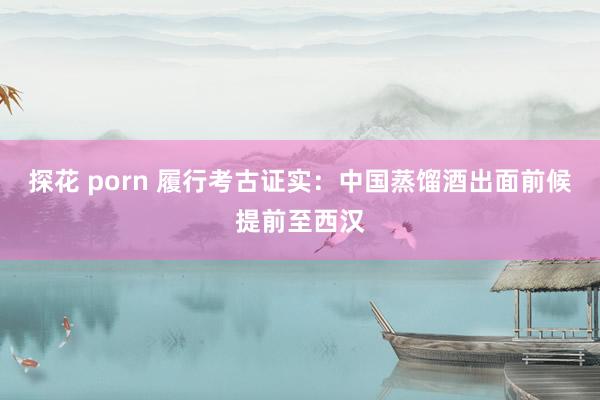 探花 porn 履行考古证实：中国蒸馏酒出面前候提前至西汉