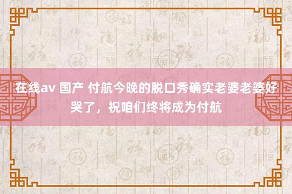 在线av 国产 付航今晚的脱口秀确实老婆老婆好哭了，祝咱们终将成为付航