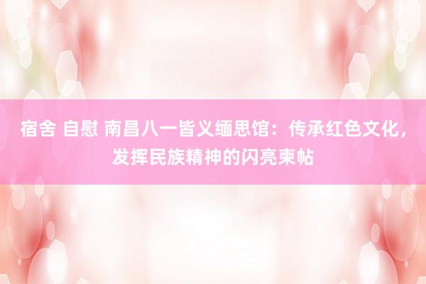 宿舍 自慰 南昌八一皆义缅思馆：传承红色文化，发挥民族精神的闪亮柬帖