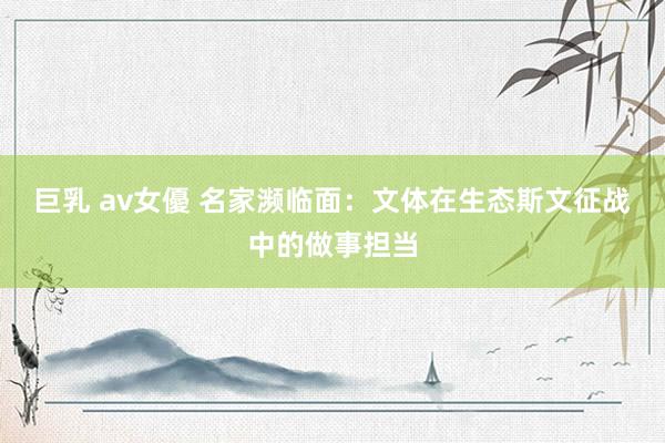 巨乳 av女優 名家濒临面:文体在生态斯文征战中的做事担当