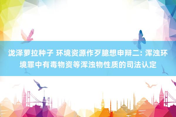 泷泽萝拉种子 环境资源作歹臆想申辩二: 浑浊环境罪中有毒物资等浑浊物性质的司法认定