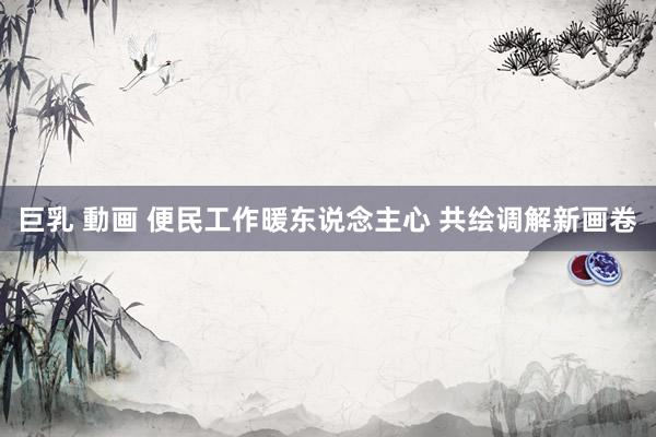巨乳 動画 便民工作暖东说念主心 共绘调解新画卷