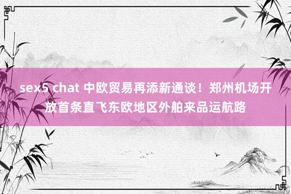 sex5 chat 中欧贸易再添新通谈!郑州机场开放首条直飞东欧地区外舶来品运航路