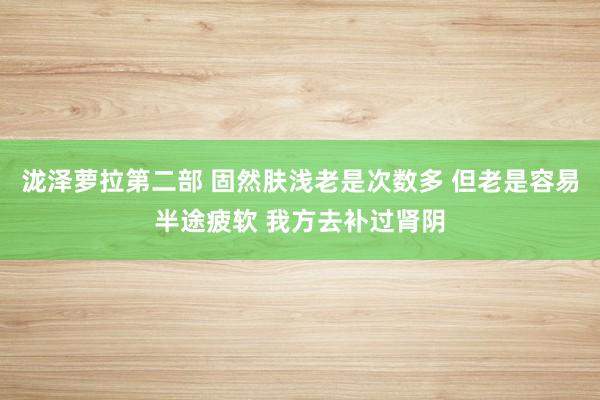 泷泽萝拉第二部 固然肤浅老是次数多 但老是容易半途疲软 我方去补过肾阴