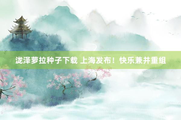 泷泽萝拉种子下载 上海发布！快乐兼并重组