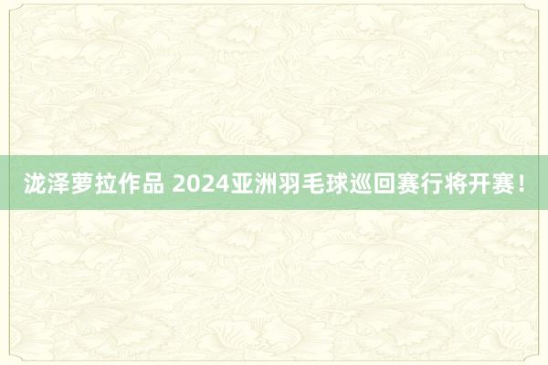 泷泽萝拉作品 2024亚洲羽毛球巡回赛行将开赛！