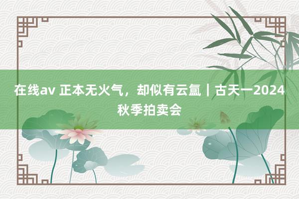 在线av 正本无火气，却似有云氲｜古天一2024秋季拍卖会