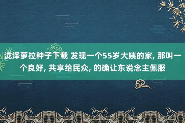 泷泽萝拉种子下载 发现一个55岁大姨的家， 那叫一个良好， 共享给民众， 的确让东说念主佩服