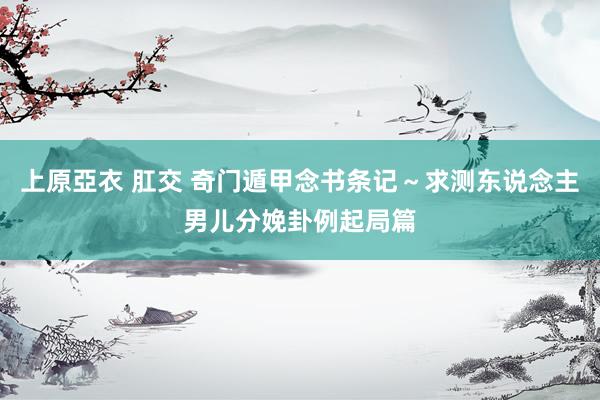 上原亞衣 肛交 奇门遁甲念书条记～求测东说念主男儿分娩卦例起局篇