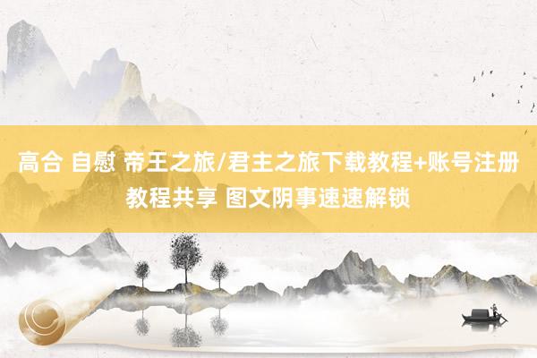 高合 自慰 帝王之旅/君主之旅下载教程+账号注册教程共享 图文阴事速速解锁