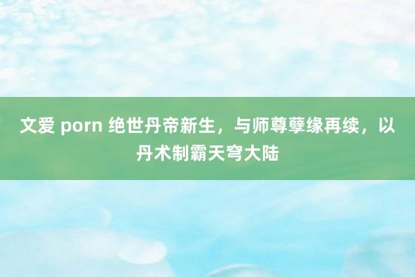 文爱 porn 绝世丹帝新生，与师尊孽缘再续，以丹术制霸天穹大陆