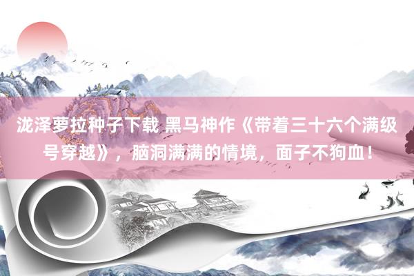 泷泽萝拉种子下载 黑马神作《带着三十六个满级号穿越》，脑洞满满的情境，面子不狗血！