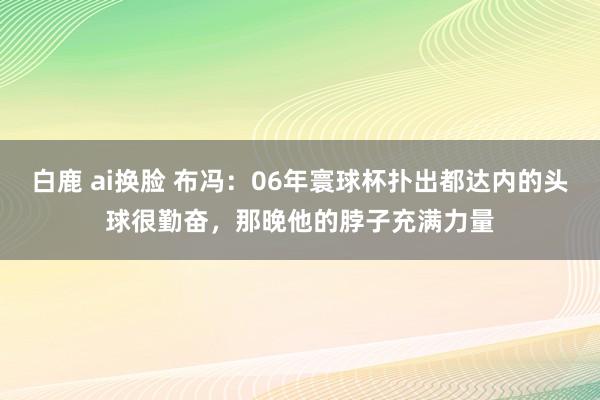白鹿 ai换脸 布冯：06年寰球杯扑出都达内的头球很勤奋，那晚他的脖子充满力量