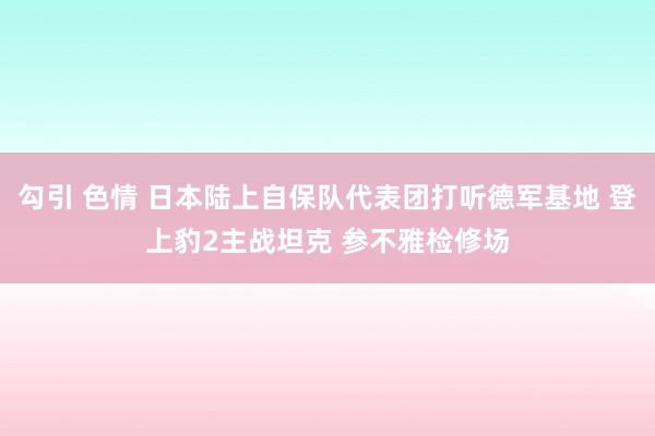 勾引 色情 日本陆上自保队代表团打听德军基地 登上豹2主战坦克 参不雅检修场