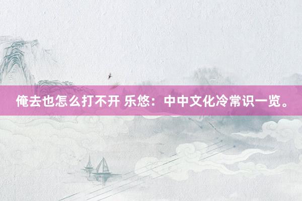 俺去也怎么打不开 乐悠:中中文化冷常识一览。
