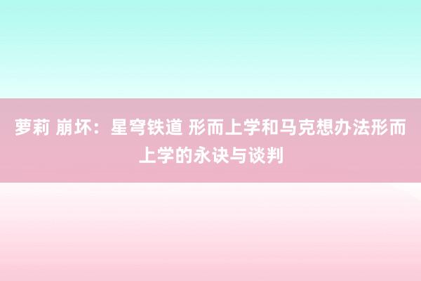 萝莉 崩坏：星穹铁道 形而上学和马克想办法形而上学的永诀与谈判