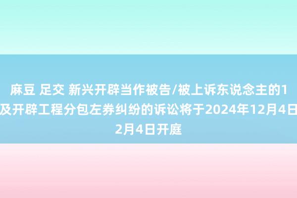 麻豆 足交 新兴开辟当作被告/被上诉东说念主的1起波及开辟工程分包左券纠纷的诉讼将于2024年12月4日开庭