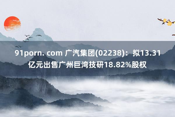 91porn. com 广汽集团(02238)：拟13.31亿元出售广州巨湾技研18.82%股权