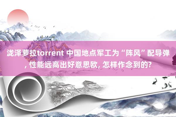 泷泽萝拉torrent 中国地点军工为“阵风”配导弹， 性能远高出好意思欧， 怎样作念到的?