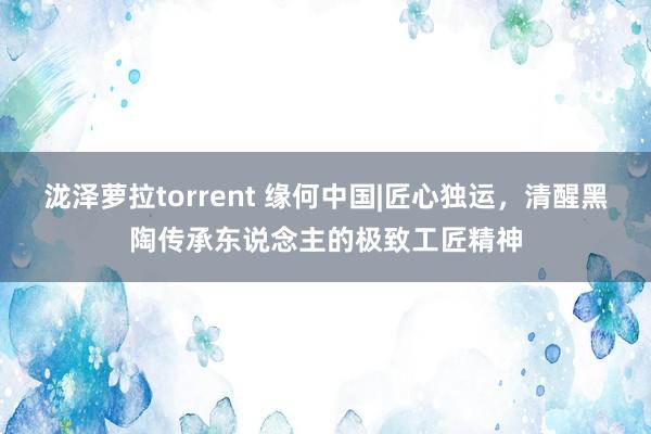 泷泽萝拉torrent 缘何中国|匠心独运，清醒黑陶传承东说念主的极致工匠精神