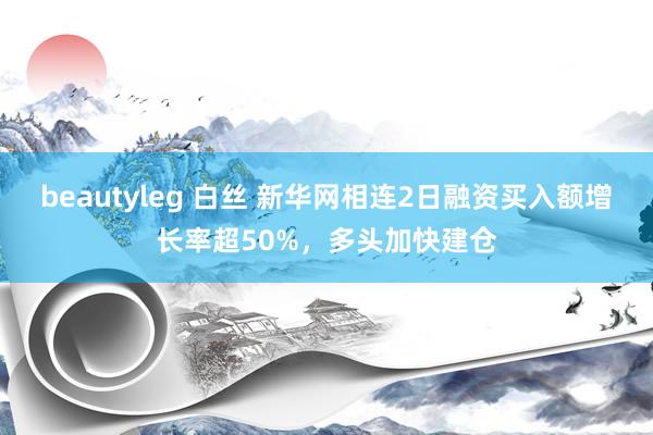 beautyleg 白丝 新华网相连2日融资买入额增长率超50%，多头加快建仓