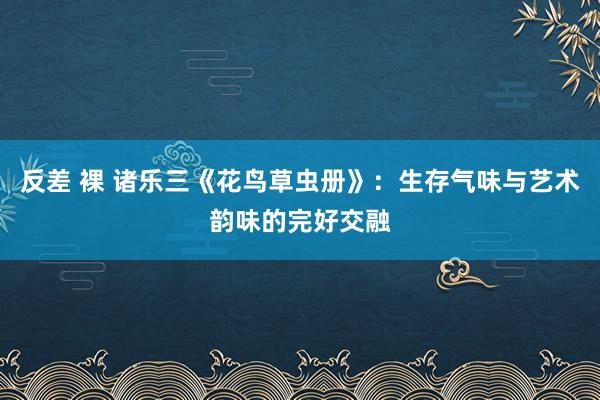 反差 裸 诸乐三《花鸟草虫册》：生存气味与艺术韵味的完好交融