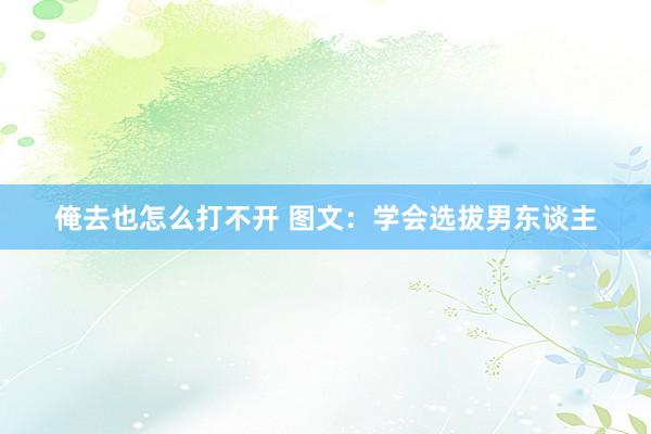 俺去也怎么打不开 图文：学会选拔男东谈主