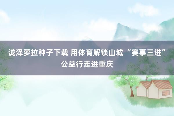 泷泽萝拉种子下载 用体育解锁山城 “赛事三进”公益行走进重庆