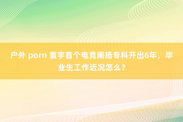 户外 porn 寰宇首个电竞阐扬专科开出6年，毕业生工作近况怎么？
