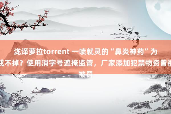泷泽萝拉torrent 一喷就灵的“鼻炎神药”为何戒不掉？使用消字号遮掩监管，厂家添加犯禁物资曾被罚
