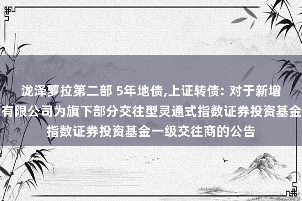 泷泽萝拉第二部 5年地债,上证转债: 对于新增国泰君安证券股份有限公司为旗下部分交往型灵通式指数证券投资基金一级交往商的公告