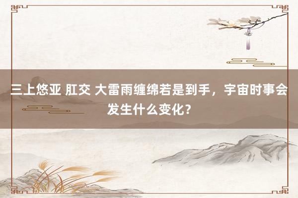 三上悠亚 肛交 大雷雨缠绵若是到手，宇宙时事会发生什么变化？