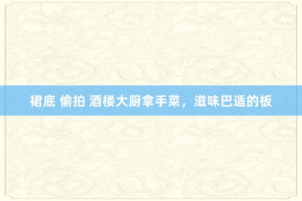 裙底 偷拍 酒楼大厨拿手菜，滋味巴适的板