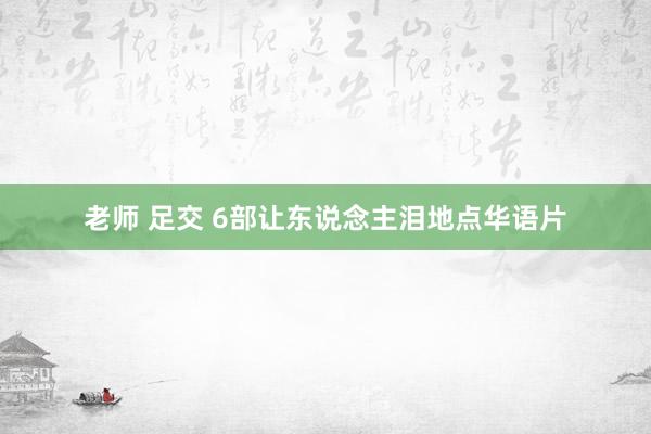老师 足交 6部让东说念主泪地点华语片