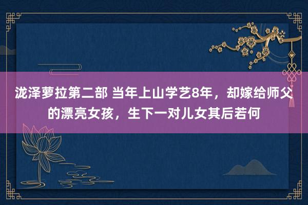 泷泽萝拉第二部 当年上山学艺8年，却嫁给师父的漂亮女孩，生下一对儿女其后若何