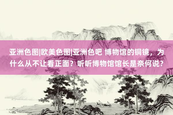 亚洲色图|欧美色图|亚洲色吧 博物馆的铜镜，为什么从不让看正面？听听博物馆馆长是奈何说？