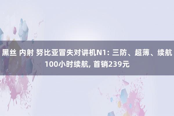 黑丝 内射 努比亚冒失对讲机N1: 三防、超薄、续航100小时续航， 首销239元