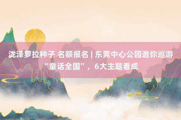 泷泽萝拉种子 名额报名 | 东莞中心公园邀你巡游“童话全国”，6大主题看成