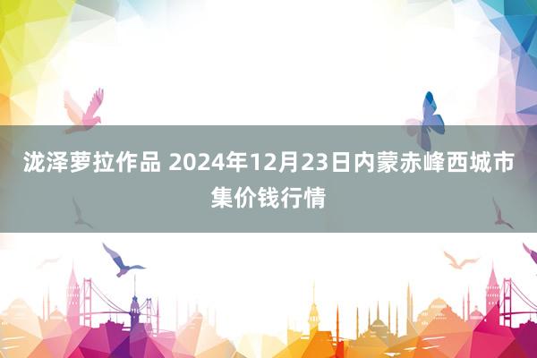 泷泽萝拉作品 2024年12月23日内蒙赤峰西城市集价钱行情