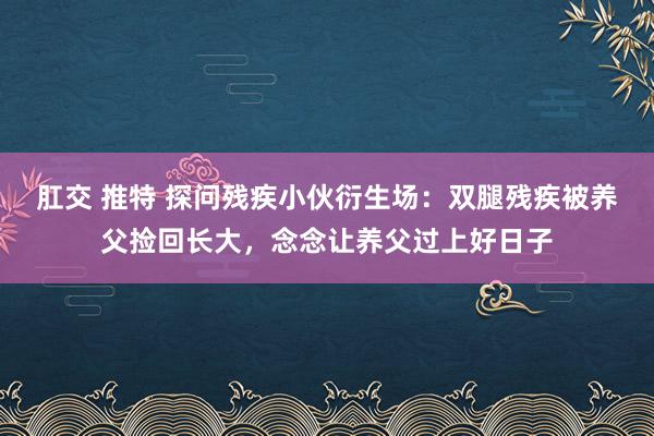 肛交 推特 探问残疾小伙衍生场：双腿残疾被养父捡回长大，念念让养父过上好日子