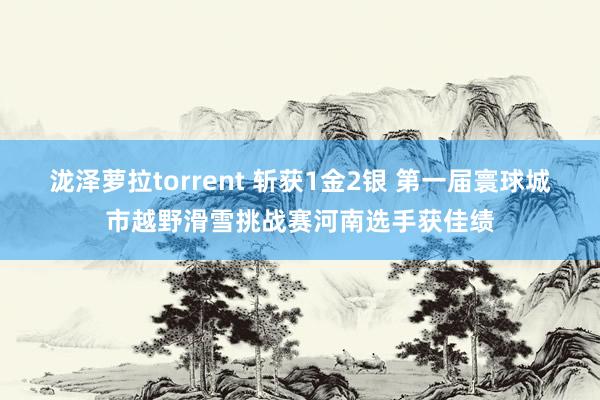 泷泽萝拉torrent 斩获1金2银 第一届寰球城市越野滑雪挑战赛河南选手获佳绩