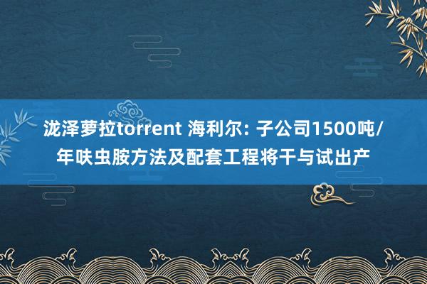 泷泽萝拉torrent 海利尔: 子公司1500吨/年呋虫胺方法及配套工程将干与试出产