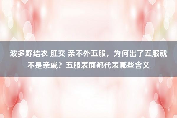 波多野结衣 肛交 亲不外五服，为何出了五服就不是亲戚？五服表面都代表哪些含义